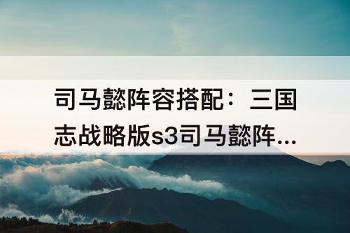 司马懿阵容搭配：三国志战略版s3司马懿阵容搭配
