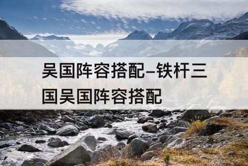 吴国阵容搭配-铁杆三国吴国阵容搭配