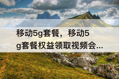 移动5g套餐，移动5g套餐权益领取视频会员扣钱吗