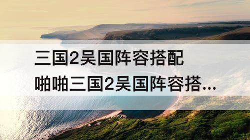 三国2吴国阵容搭配 啪啪三国2吴国阵容搭配