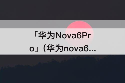 「华为Nova6Pro」(华为nova6pro配置参数表)