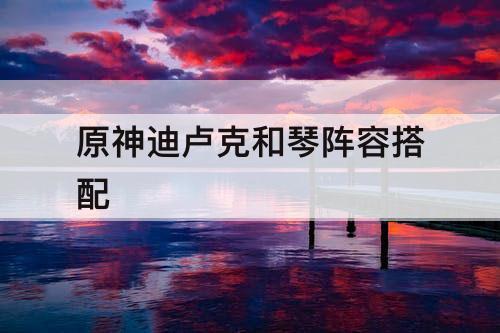 原神迪卢克和琴阵容搭配