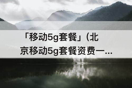 「移动5g套餐」(北京移动5g套餐资费一览表)