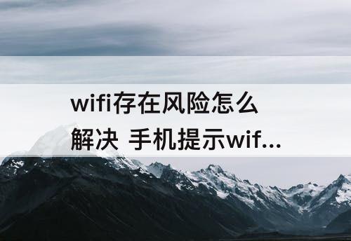 wifi存在风险怎么解决 手机提示wifi存在风险怎么解决