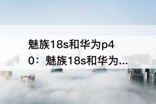魅族18s和华为p40：魅族18s和华为p40pro哪个好